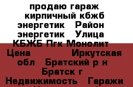 продаю гараж кирпичный кбжб энергетик › Район ­ энергетик › Улица ­ КБЖБ Пгк Монолит › Цена ­ 80 000 - Иркутская обл., Братский р-н, Братск г. Недвижимость » Гаражи   . Иркутская обл.